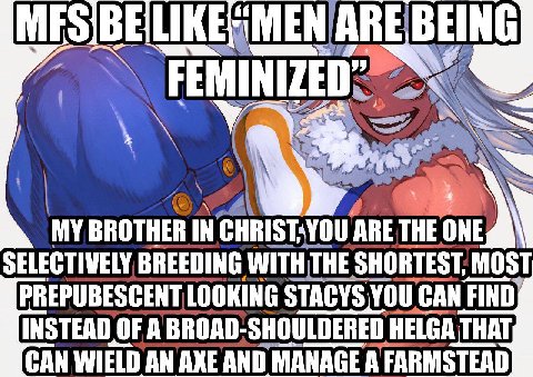 MY BROTHER IN ARE THE ONE SELECTIVELY BREEDING SHORTEST MOST PREPUBESCENT LOOKING STACYS YOU CAN FIND} INSTEAD OF A BROAD-SHOULDERED HELGA THAT, CAN WIELD AN AXE AND MANAGE А