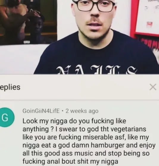eplies GoinGiiN4LifE 2 weeks ago Look my nigga you fucking like anything swear to god tht vegetarians like you are fucking miserable asf, like my nigga eat a god damn hamburger and enjoy all this good