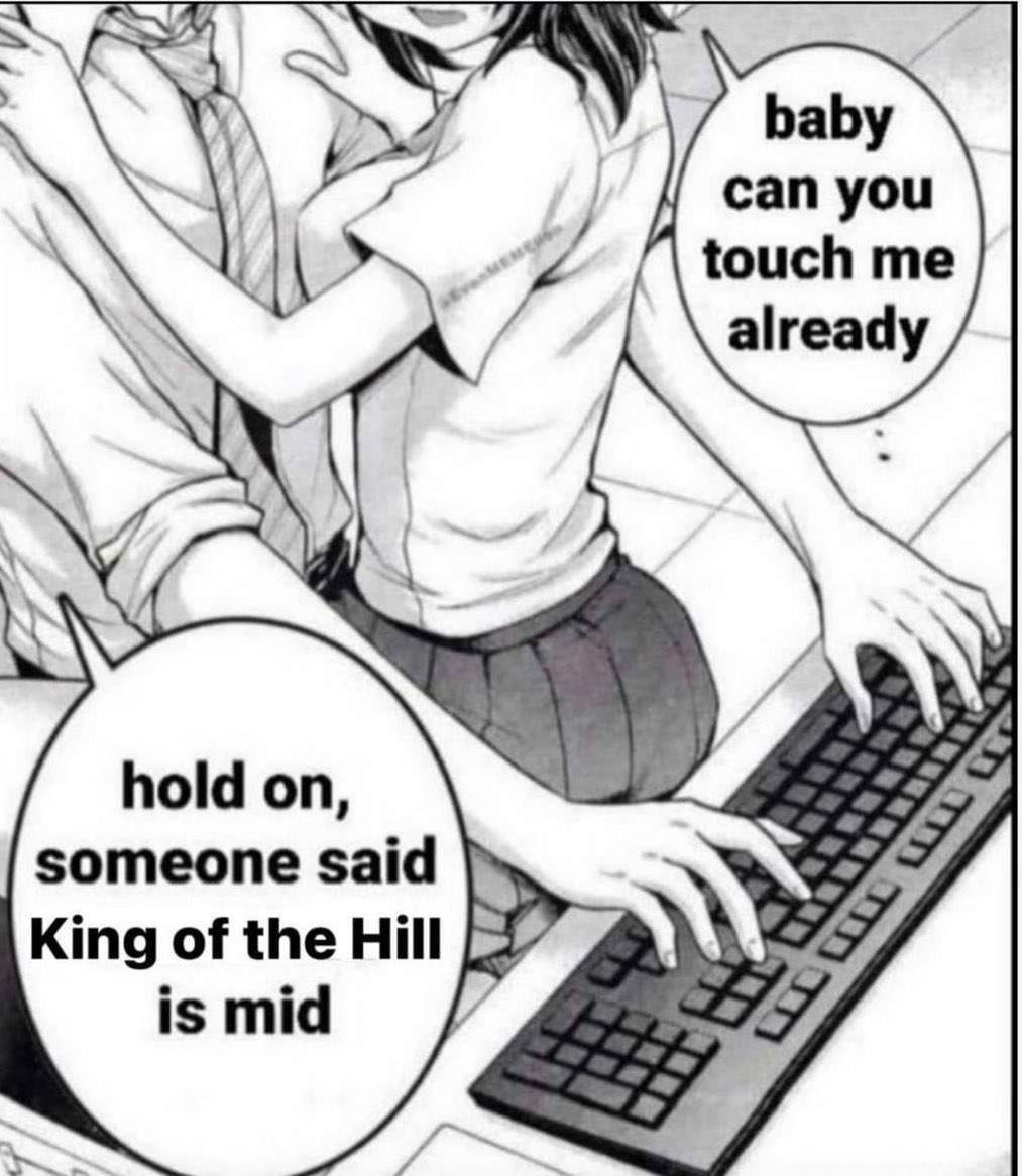 baby can you touch me already hold on, someone said King of the Hill is mid 7
