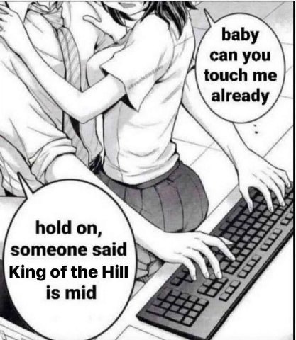 baby can you touch me already hold on, someone said King of the Hill is mid 7