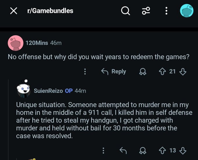 О 120Mins No offense but why did you wait years to redeem the games? 421$ SuienReizo Unique situation. Someone attempted to murder me in my home in the middle of a 911 call, killed him in self defense