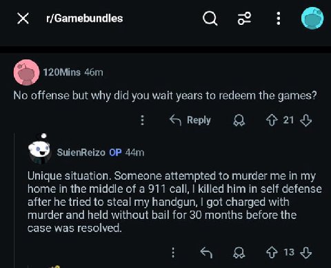 О 120Mins No offense but why did you wait years to redeem the games? 421$ SuienReizo Unique situation. Someone attempted to murder me in my home in the middle of a 911 call, killed him in self defense