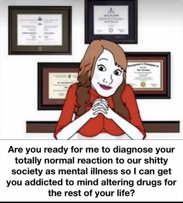 Are you ready for me to diagnose your totally normal reaction to our shitty society as mental illness so can get you addicted to mind altering drugs for the rest of your life?
