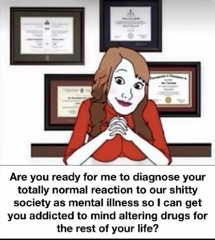 Are you ready for me to diagnose your totally normal reaction to our shitty society as mental illness so can get you addicted to mind altering drugs for the rest of your life?