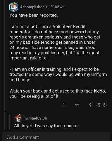You have been reported. Гат not a bot. a Volunteer Reddit moderator. not have mod powers but my reports are taken seriously and those who get on my bad side tend to get banned in under 24 hours. have 