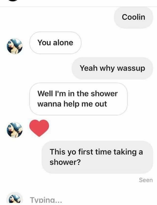 Coolin You alone Yeah why wassup Well in the shower wanna help me out This first time taking a shower? Seen
