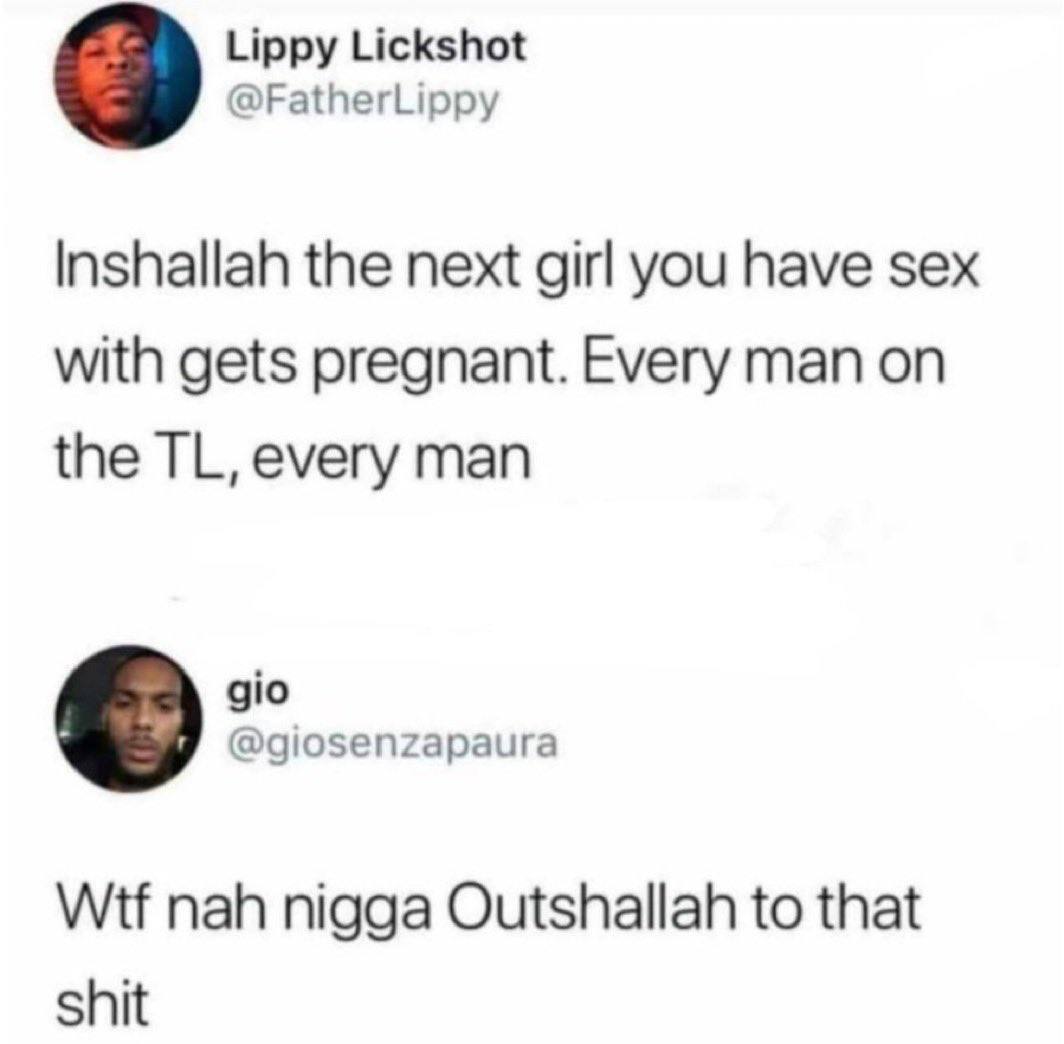 Lippy Lickshot @FatherLippy Inshallah the next girl you have sex with gets pregnant. Every man on the every man gio @giosenzapaura Wtf nah nigga Outshallah to that shit