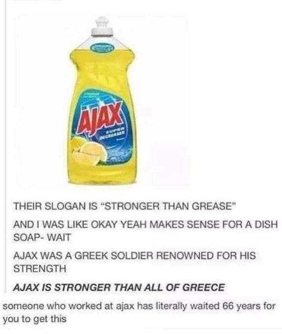 THEIR SLOGAN IS “STRONGER THAN GREASE" AND WAS LIKE OKAY YEAH MAKES SENSE FOR A DISH SOAP- WAIT AJAX WAS A GREEK SOLDIER RENOWNED FOR HIS STRENGTH AJAX IS STRONGER THAN ALL OF GREECE someone who worke
