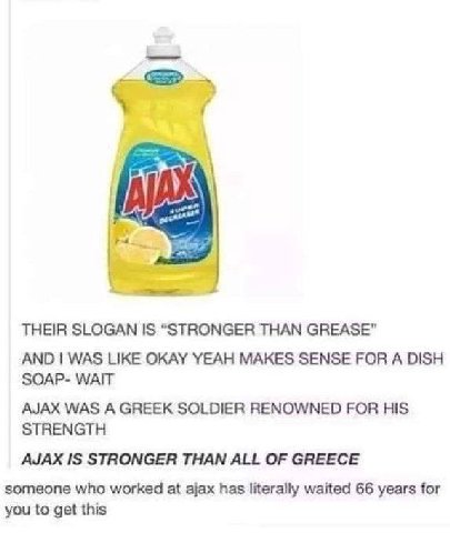 THEIR SLOGAN IS “STRONGER THAN GREASE" AND WAS LIKE OKAY YEAH MAKES SENSE FOR A DISH SOAP- WAIT AJAX WAS A GREEK SOLDIER RENOWNED FOR HIS STRENGTH AJAX IS STRONGER THAN ALL OF GREECE someone who worke
