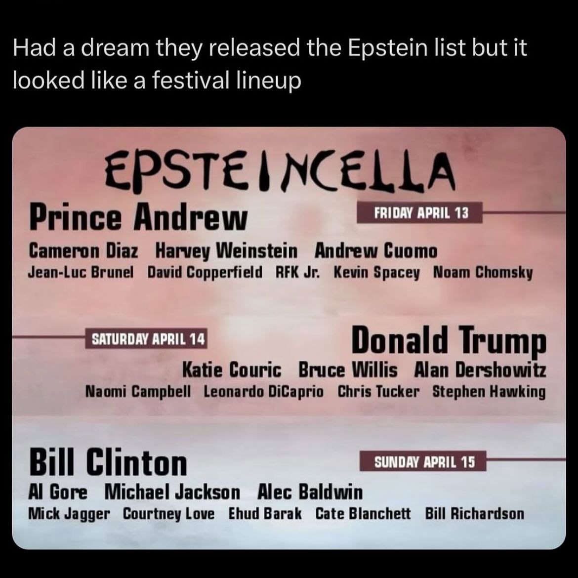 Had а dream they released the Epstein list but it looked like a festival lineup EPSTE NCELLA FRIDAY APRIL 13 Prince Andrew Cameron Diaz Harvey Weinstein Andrew Cuomo Jean-Luc Brunel David Copperfield 