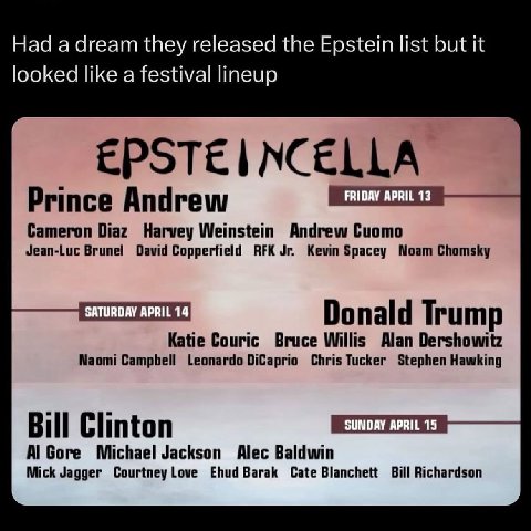 Had а dream they released the Epstein list but it looked like a festival lineup EPSTE NCELLA FRIDAY APRIL 13 Prince Andrew Cameron Diaz Harvey Weinstein Andrew Cuomo Jean-Luc Brunel David Copperfield 
