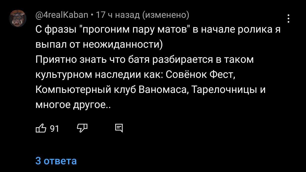 @4realKaban 17 4 назад (изменено) С фразы "прогоним пару матов" в начале ролика я выпал от неожиданности) Приятно знать что батя разбирается в таком культурном наследии как: Совёнок Фест, Компьютерный