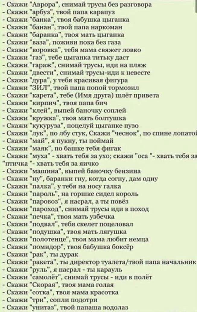 Скажи "Аврора", снимай трусы без разговора Скажи "арбуз", твой папа карапуз Скажи "банка", твоя бабушка цыганка Скажи "банан", твой папа наркоман Скажи "баранка", твоя мать цыганка Скажи "ваза", пожив