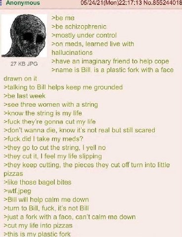 Anonymous 05/24/21(Моп)22:17:13 №.855244018 >be >be schizophrenic >mostly under control >on meds, learned live with hallucinations 27 JPG >have an imaginary friend to help cope >name is Bill, is a pla