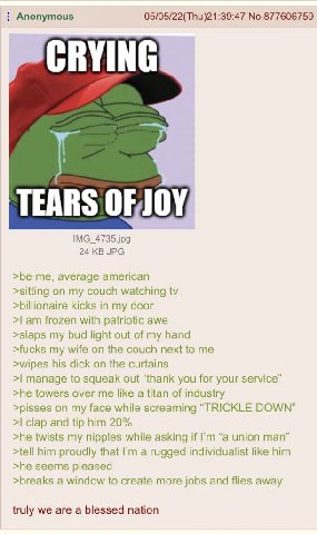 Anonymous 05/05/22(Thu)21:39:47 No.877606759 CRYING TEARS 24 JPG >be me, average american >sitting on my couch watching >billionaire kicks in my door frozen with patriotic awe >slaps my bud light out 