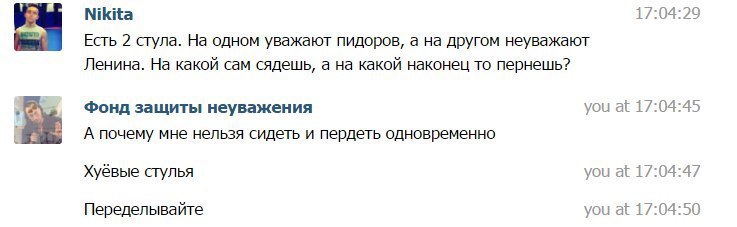 Nikita 17:04:29 Есть 2 стула. одном уважают пидоров, a другом неуважают Ленина. На какой сам сядешь, а на какой наконец то пернешь? Фонд защиты неуважения you at 17:04:45 А почему мне нельзя сидеть и 
