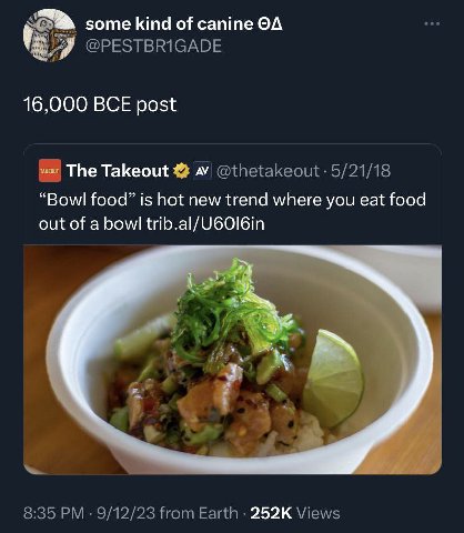 some kind of canine @PESTBRIGADE 16,000 BCE post The Takeout 4“ @thetakeout 5/21/18 “Bowl food” is hot new trend where you eat food out of a bowl trib.al/U60I6in 8:35 9/12/23 from Earth Views