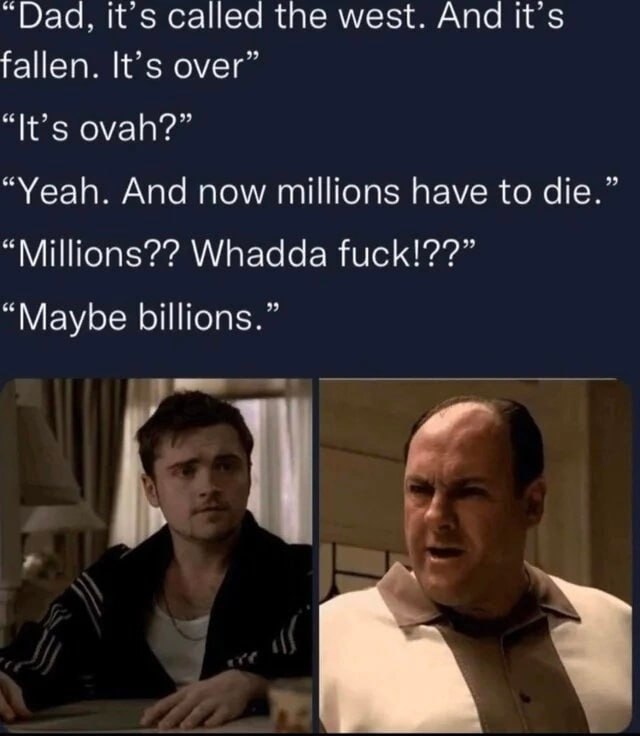 “Dad, it’s called the west. And it’s fallen. It’s over “It’s ovah?” Yeah. And now millions have to die “Millions?? Whadda fuck!??” “Maybe billions