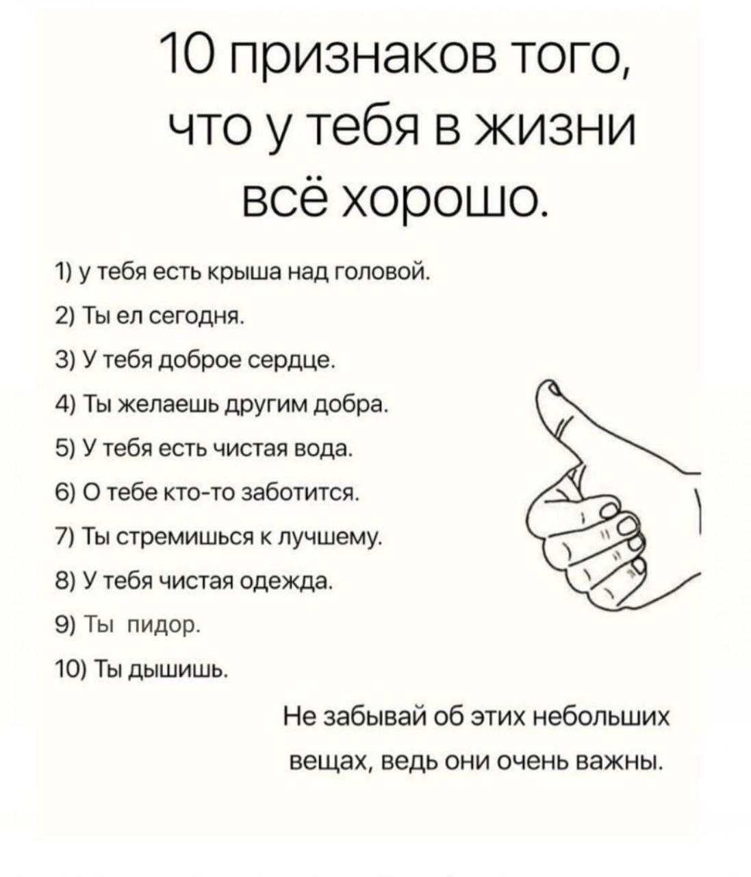 10 признаков того, что у тебя в жизни всё хорошо 1) у тебя есть крыша над головой. 2) Ты сегодня. 3) У тебя доброе сердце. 4) Ты желаешь другим добра. 5) У тебя есть чистая вода. 6) О тебе кто-то забо
