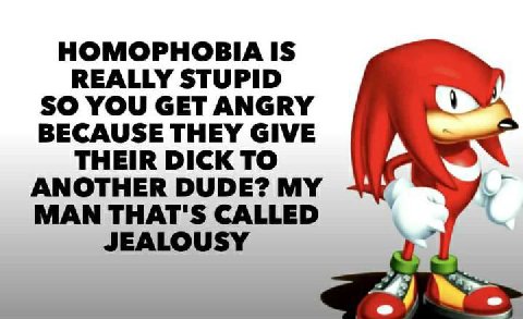 HOMOPHOBIA IS REALLY STUPID SO YOU GET ANGRY BECAUSE THEY GIVE THEIR DICK TO ANOTHER DUDE? MY MAN THAT'S CALLED JEALOUSY