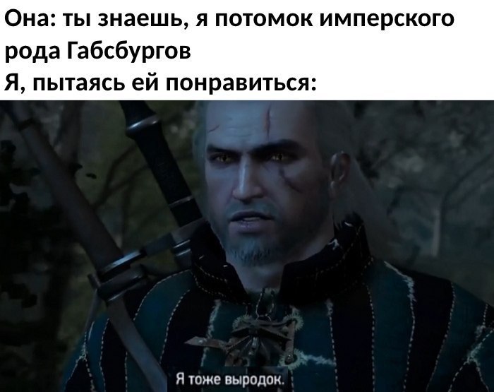 Она: ты знаешь, я потомок имперского рода Габсбургов Я, пытаясь понравиться: Я тоже выродок