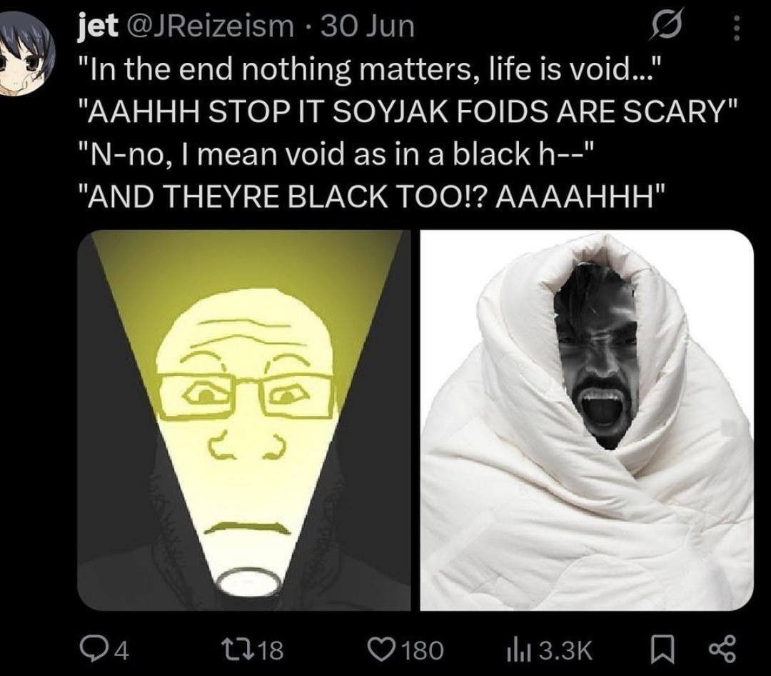 jet @JReizeism 30 Jun "In the end nothing matters, life is void..." "AAHHH STOP IT SOYJAK FOIDS ARE SCARY" "N-no, mean void as in a black "AND THEYRE TOO!? AAAAHHH"