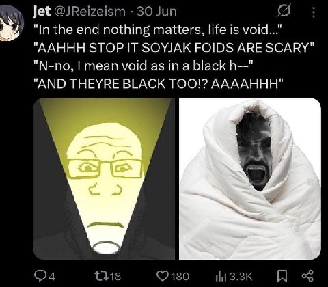jet @JReizeism 30 Jun "In the end nothing matters, life is void..." "AAHHH STOP IT SOYJAK FOIDS ARE SCARY" "N-no, mean void as in a black "AND THEYRE TOO!? AAAAHHH"