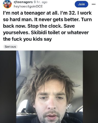r/teenagers 9 ago heyhowsitgoinOCE Join not a teenager at all. 32. work so hard man. It never gets better. Turn back now. Stop the clock. Save yourselves. Skibidi toilet or whatever the fuck you kids 
