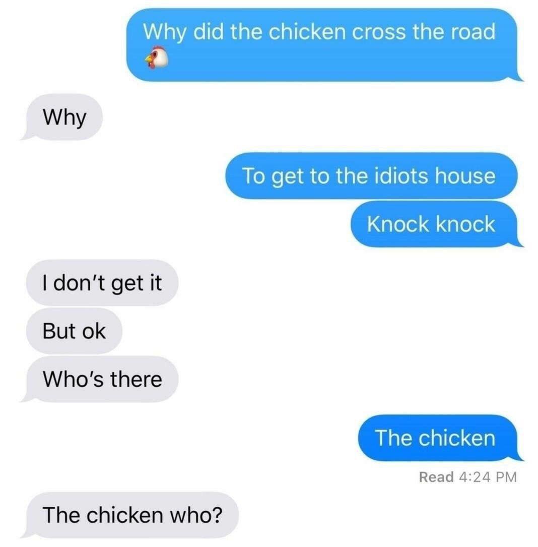 Why did the chicken cross the road Why To get to the idiots house Knock knock don't get it But Who's there The chicken Read 4:24 The chicken who?