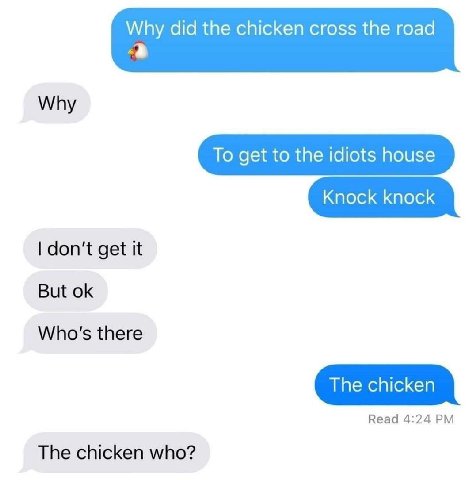 Why did the chicken cross the road Why To get to the idiots house Knock knock don't get it But Who's there The chicken Read 4:24 The chicken who?