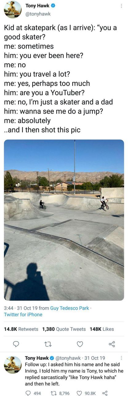 Tony Hawk @tonyhawk Kid at skatepark (as arrive): “you a good skater? me: sometimes him: you ever been here? me: no him: you travel a lot? me: yes, perhaps too much him: are you a YouTuber? me: no, ju
