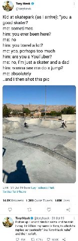 Tony Hawk @tonyhawk Kid at skatepark (as arrive): “you a good skater? me: sometimes him: you ever been here? me: no him: you travel a lot? me: yes, perhaps too much him: are you a YouTuber? me: no, ju