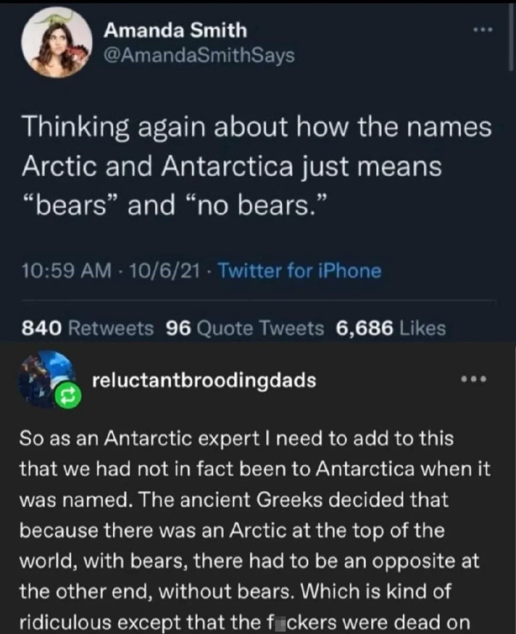 Amanda Smith @AmandaSmithSays Thinking again about how the names Arctic and Antarctica just means “bears” and “no bears.” 10:59 10/6/21 Twitter for iPhone 840 Retweets 96 Quote Tweets 6,686 Likes eee 