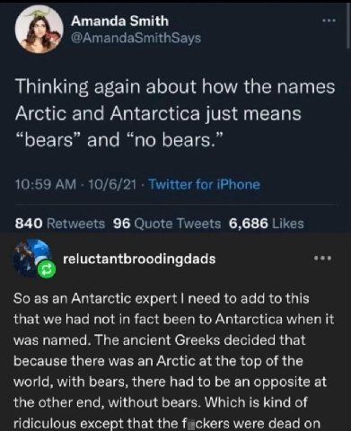 Amanda Smith @AmandaSmithSays Thinking again about how the names Arctic and Antarctica just means “bears” and “no bears.” 10:59 10/6/21 Twitter for iPhone 840 Retweets 96 Quote Tweets 6,686 Likes eee 