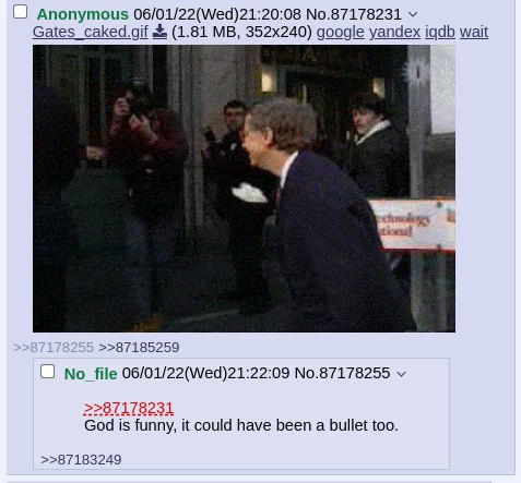 Anonymous 06/01/22(Wed)21:20:08 №.87178231 Gates_caked.gif (1.81 google yandex wait у >>87185259 file 06/01/22(Wed)21:22:09 No.87178255 >>87178231 God is funny, it could have been a bullet too. >>8718