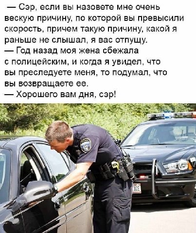 Сэр, если вы назовете мне очень вескую причину, по которой вы превысили скорость, причем такую причину, какой я раньше не слышал, я вас отпущу. Год назад моя жена сбежала с полицейским, и когда я увид