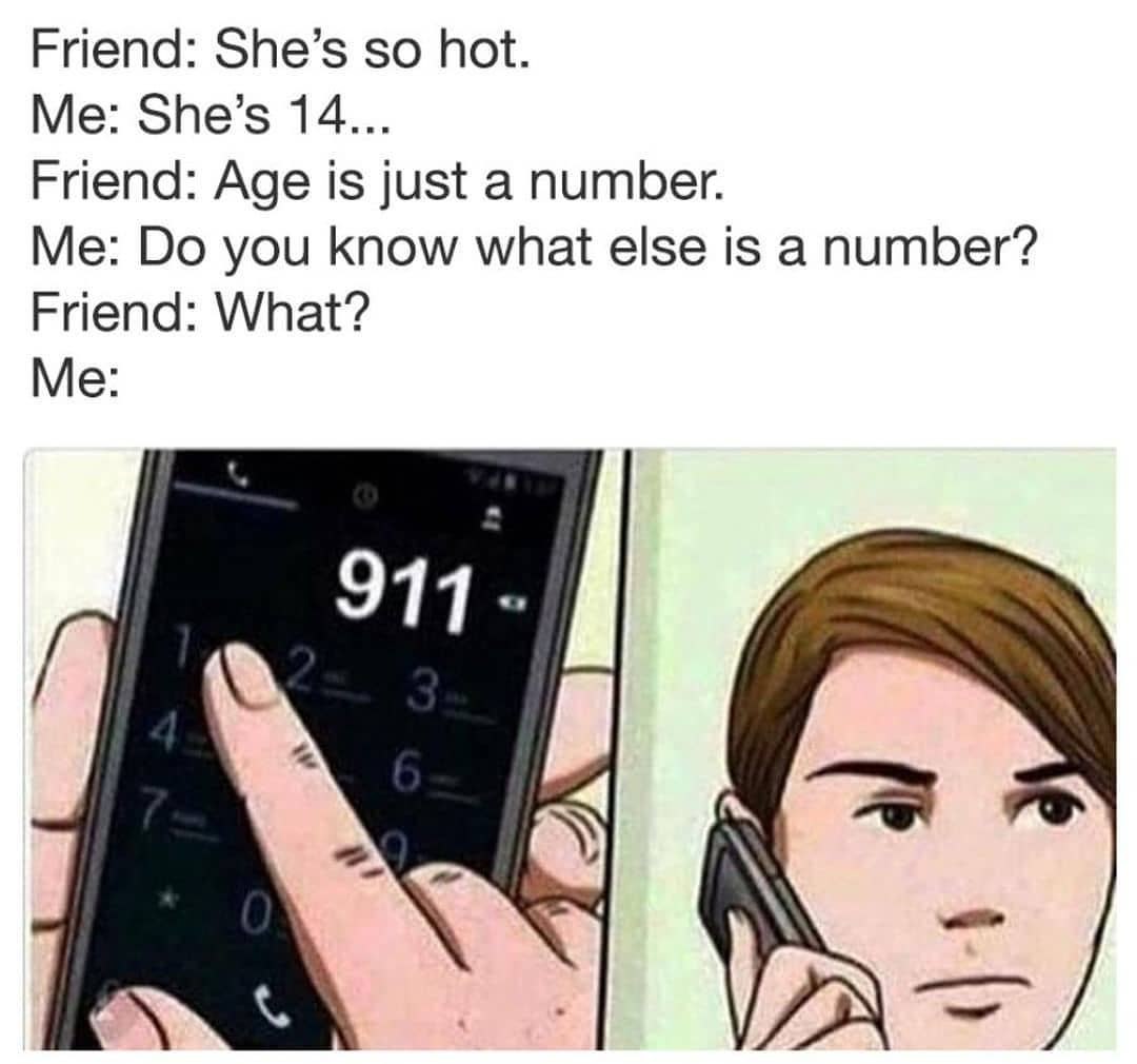 Friend: She’s so hot. Me: She’s 14... Friend: Age is just a number. Me: you know what else is a number? Friend: What? Me: 911