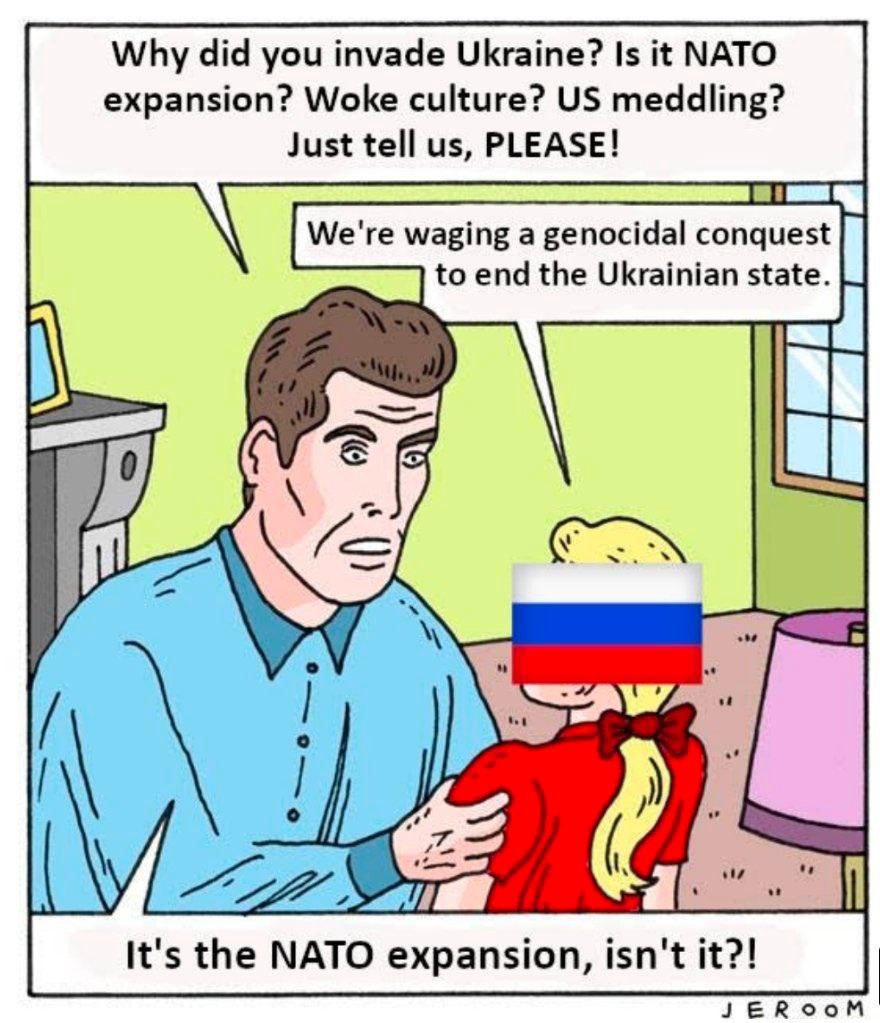 Why did you invade Ukraine? Is it NATO expansion? Woke culture? meddling? Just tell PLEASE! We're waging a genocidal conquest to end the Ukrainian state. It's the NATO expansion, isn't it?! JEROOM