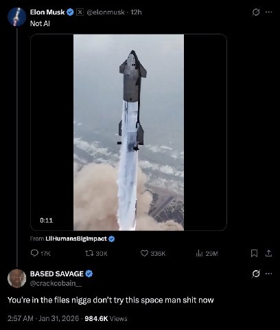 Elon Musk @elonmusk Not 0:11 From A A _BASED SAVAGE @crackcobain_ You’re the files nigga don’t try this space man shit now 2:57 Jan 31, 2026 Views