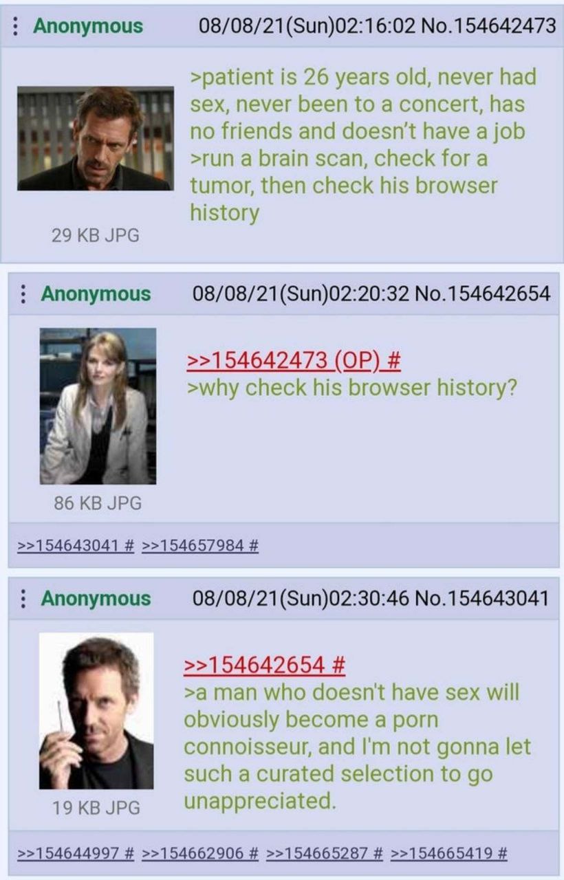 Anonymous 08/08/21(Sun)02:16:02 No.154642473 >patient is 26 years old, never had sex, never been to a concert, has no friends and doesn't have a job >run а brain scan, check for a tumor, then check hi