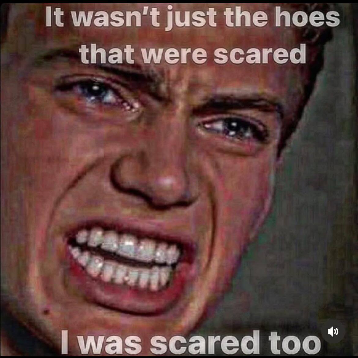 It wasn't just the hoes that were scared was scared too