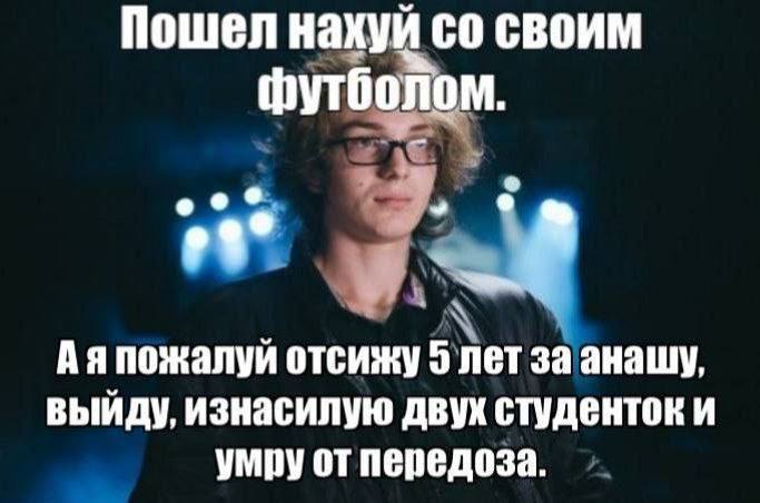 Пошел нахуй своим Футболом. Аяпожалуй отсижу 5 лет заанашу, выйду, изнасилую двух студенток и умру от передоза.