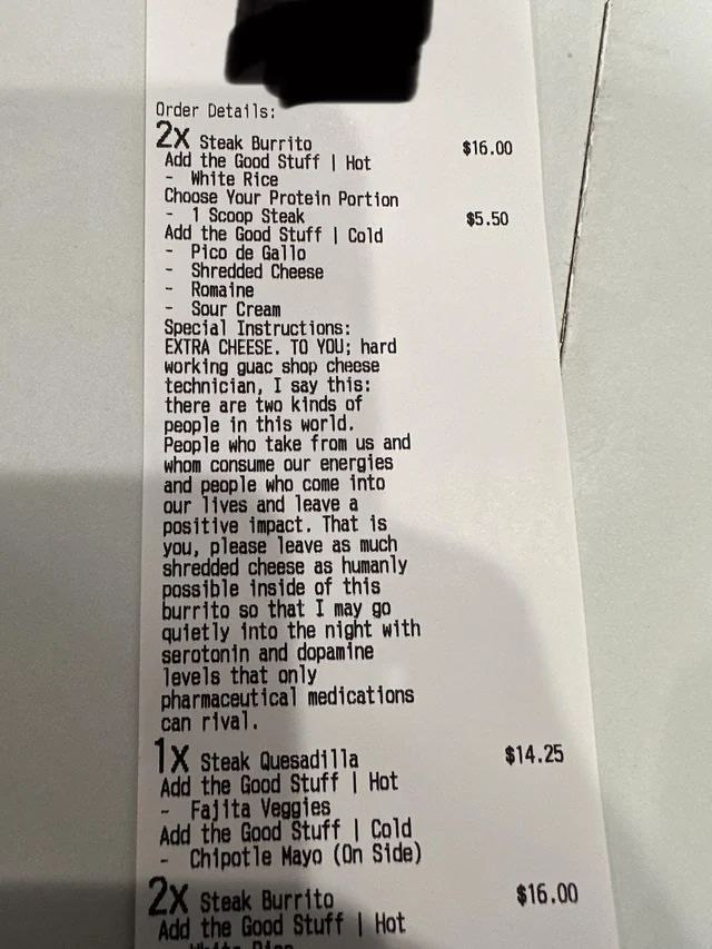 Order Details; steak Burrito $16.00 Add the it Choose Your Protein Portion 1 Scoop Steal $5.50 Add the Goo Pico Cold Shredded Cheese Romaine Cream Special Instructions: EXTRA CHEESE. ТО YOU; hard work