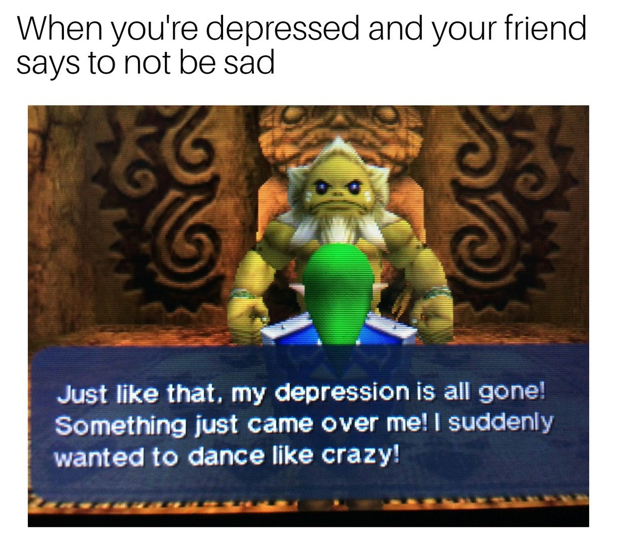 When you're depressed and your friend says to not be sad Just like that, my depression is all gone! Something just came over suddenly wanted to dance like crazy!