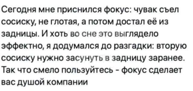 Сегодня мне приснился фокус: чувак съел сосиску, не глотая, а потом достал её из задницы. И хоть во сне это выглядело эффектно, я додумался до разгадки: вторую сосиску нужно засунуть в задницу заранее