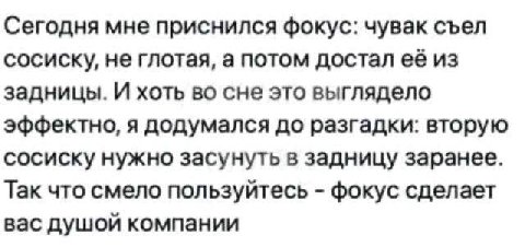 Сегодня мне приснился фокус: чувак съел сосиску, не глотая, а потом достал её из задницы. И хоть во сне это выглядело эффектно, я додумался до разгадки: вторую сосиску нужно засунуть в задницу заранее