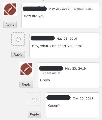 May 23, 2019 Digital Artist How are you Reply May 23, 2019 Hey, what kind of art you into? Reply 23, 2019 Digital Artist Green Reply May 23, 2019 Green? Reply
