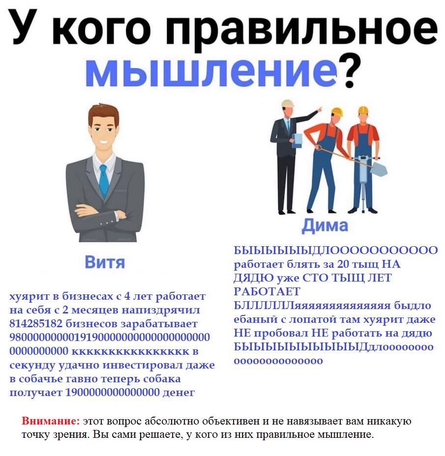 У кого правильное мышление? a Дима Витя работает блять за 20 тыщ НА ДЯДЮ уже СТО ТЫЩ ЛЕТ РАБОТАЕТ хуярит в бизнесах с 4 лет работает на себя с 2 месяцев напиздрячил БЛЛЛЛЛЛяяяяяяяяяяяяяя быдло ебаный 