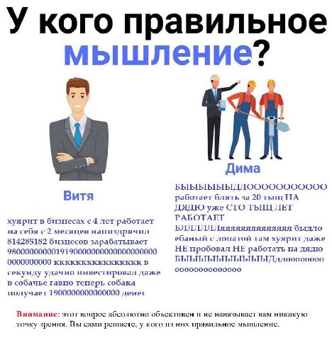У кого правильное мышление? a Дима Витя работает блять за 20 тыщ НА ДЯДЮ уже СТО ТЫЩ ЛЕТ РАБОТАЕТ хуярит в бизнесах с 4 лет работает на себя с 2 месяцев напиздрячил БЛЛЛЛЛЛяяяяяяяяяяяяяя быдло ебаный 