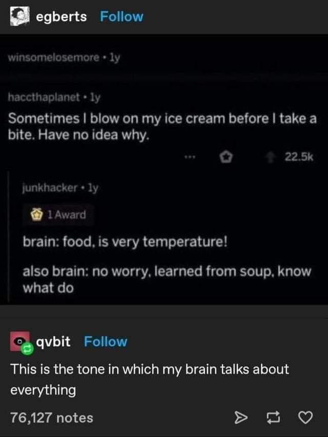 egberts Follow winsomelosemore 1 haccthaplanet у Sometimes blow my ice cream before take а bite. Have no idea why. unkhacker у Award brain: food, is very temperature! also brain: no worry, learned fro